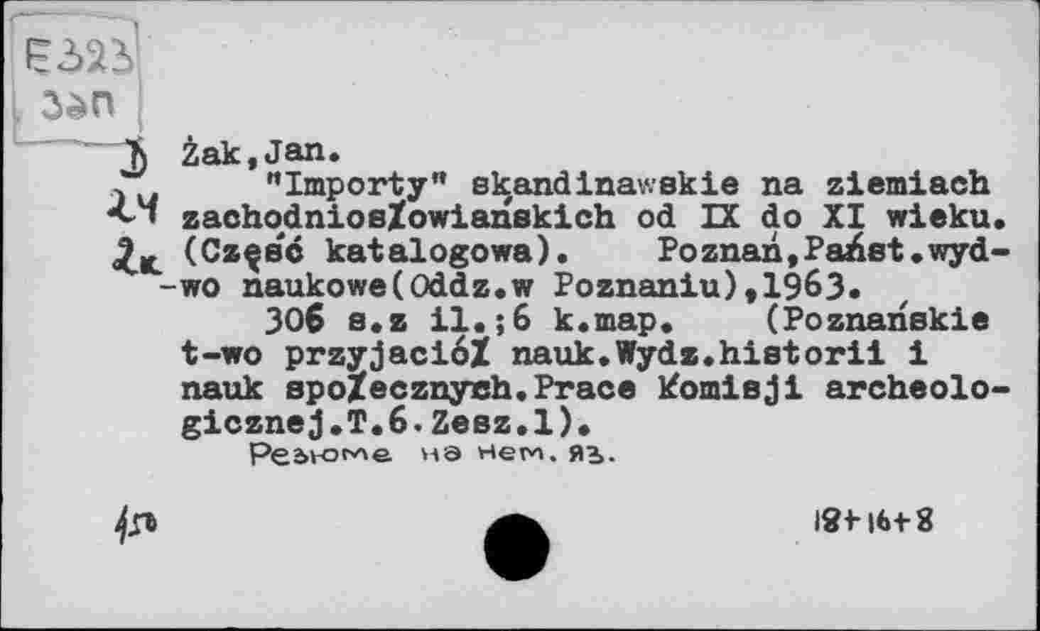 ﻿і 3èn
Ъ Zak,Jan.
, "Importy" ekandinawekie na ziemiach
• zaohodniosZowianskich od IX do XI wieku.
(Cz^ec katalogowa). Poznan.Paüst.wyd--wo naukowe(Oddz.w Poznaniu),1963*
ЗОб e.z 11.;6 k.map. (Poznanskie t-wo przyjaci6Z nauk.Wydz.historii і nauk spoZecznyeh.Prace котівji archeolo-gicznej.T.6.Zeez.l).
Регионе- НЭ нем, яъ.
4л
ІЯМ6+8